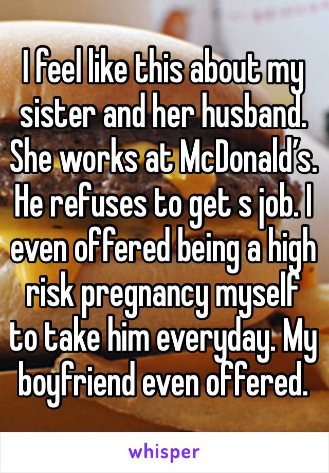 I feel like this about my sister and her husband. She works at McDonald’s. He refuses to get s job. I even offered being a high risk pregnancy myself to take him everyday. My boyfriend even offered.