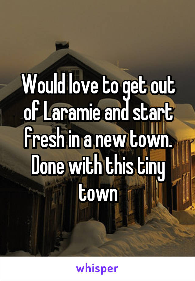 Would love to get out of Laramie and start fresh in a new town. Done with this tiny town