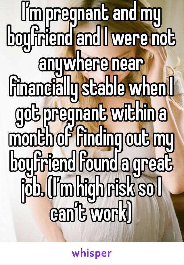 I’m pregnant and my boyfriend and I were not anywhere near financially stable when I got pregnant within a month of finding out my boyfriend found a great job. (I’m high risk so I can’t work) 