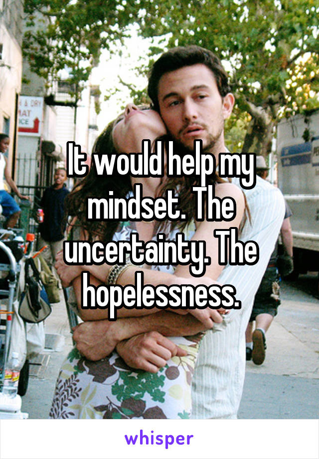 It would help my mindset. The uncertainty. The hopelessness.