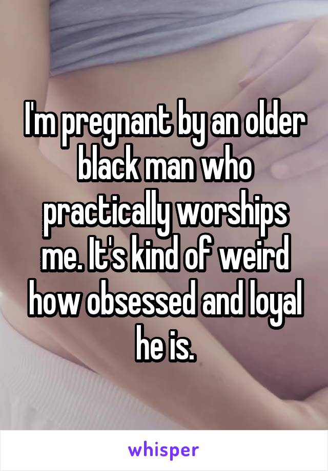 I'm pregnant by an older black man who practically worships me. It's kind of weird how obsessed and loyal he is.