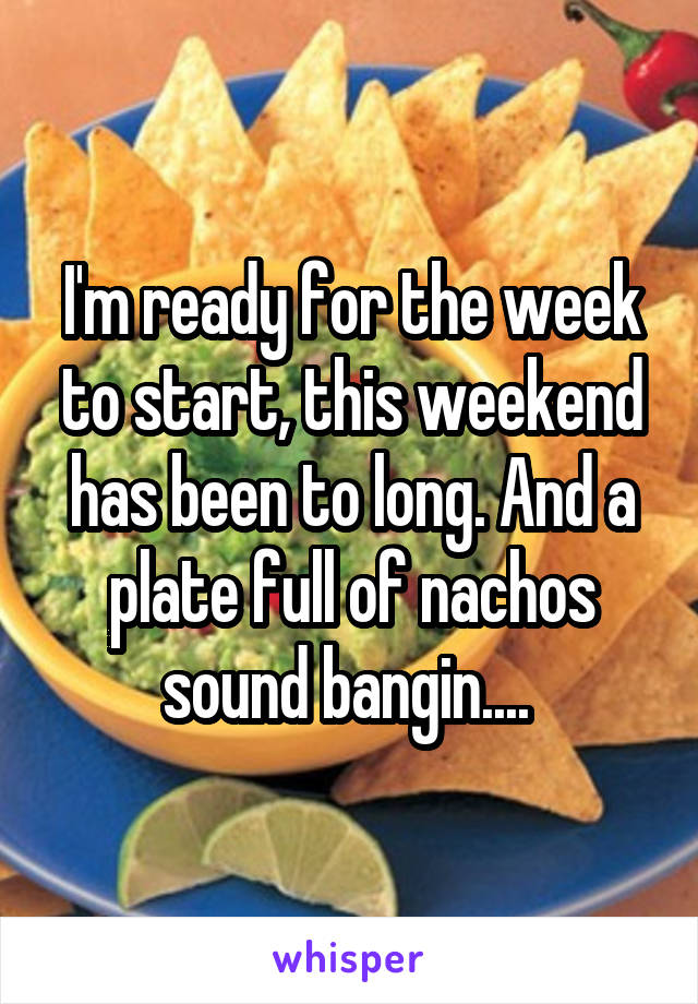 I'm ready for the week to start, this weekend has been to long. And a plate full of nachos sound bangin.... 