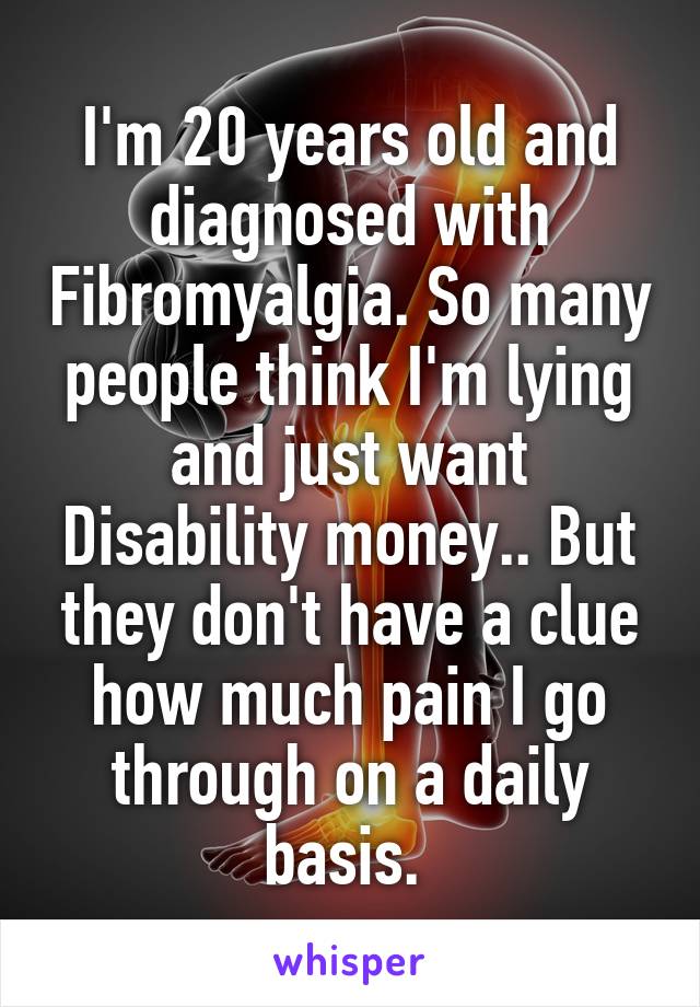 I'm 20 years old and diagnosed with Fibromyalgia. So many people think I'm lying and just want Disability money.. But they don't have a clue how much pain I go through on a daily basis. 