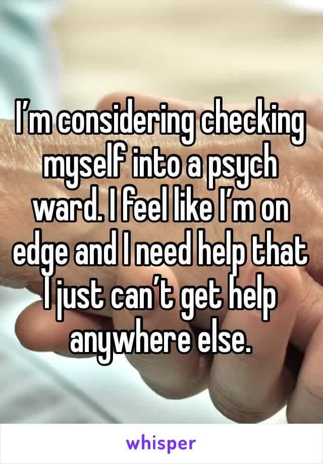 I’m considering checking myself into a psych ward. I feel like I’m on edge and I need help that I just can’t get help anywhere else. 