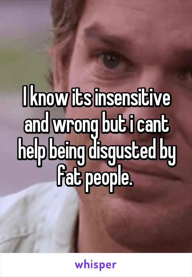 I know its insensitive and wrong but i cant help being disgusted by fat people. 