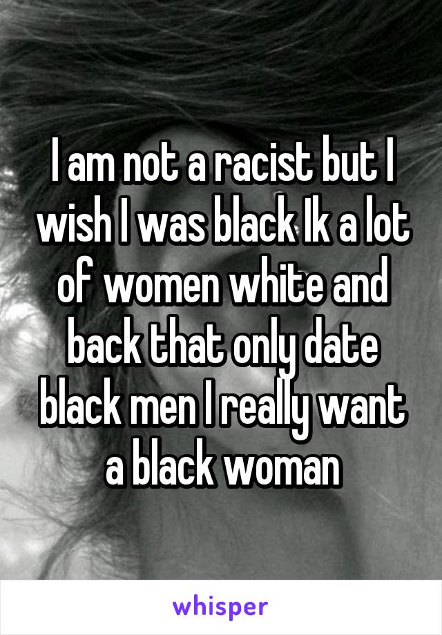 I am not a racist but I wish I was black Ik a lot of women white and back that only date black men I really want a black woman