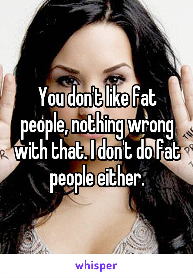 You don't like fat people, nothing wrong with that. I don't do fat people either.