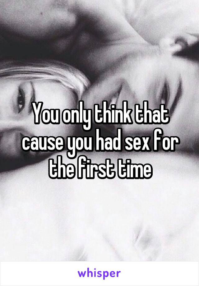 You only think that cause you had sex for the first time