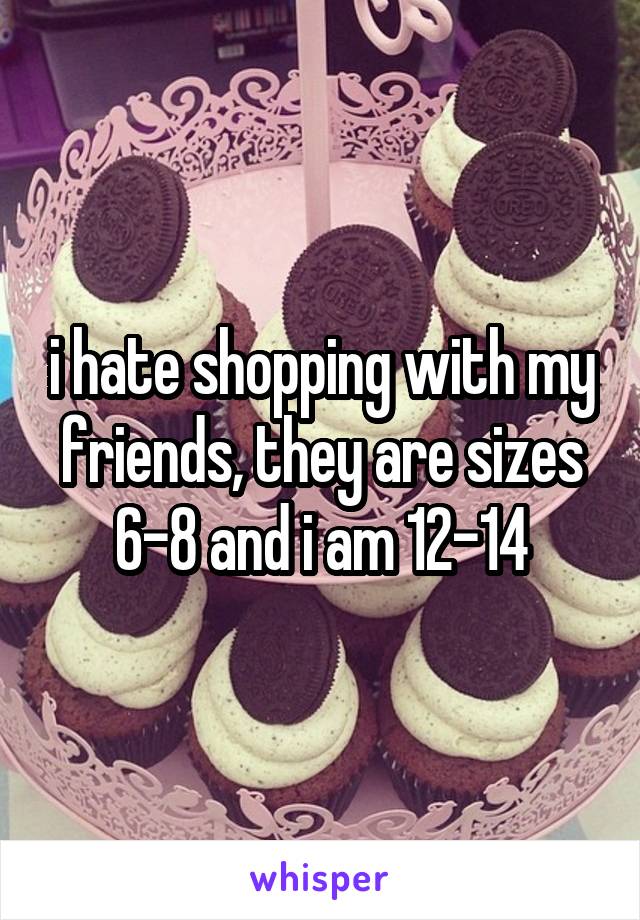 i hate shopping with my friends, they are sizes 6-8 and i am 12-14