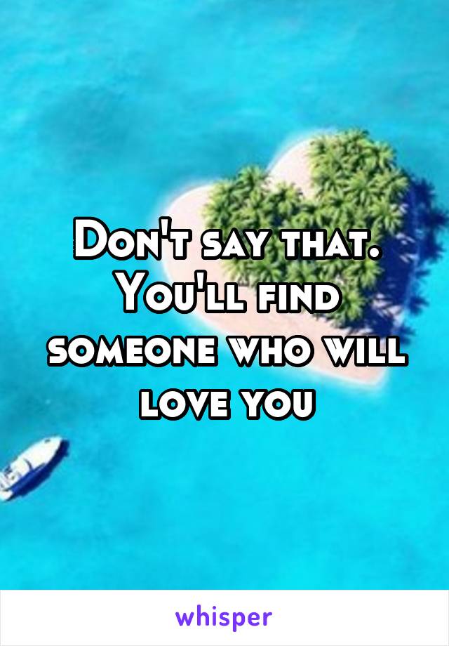 Don't say that. You'll find someone who will love you