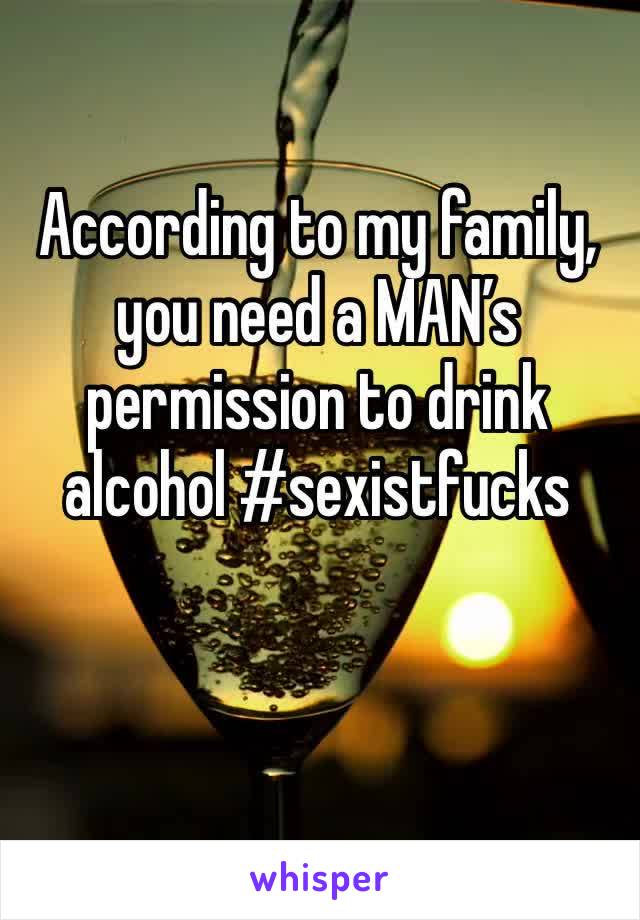 According to my family, you need a MAN’s permission to drink alcohol #sexistfucks