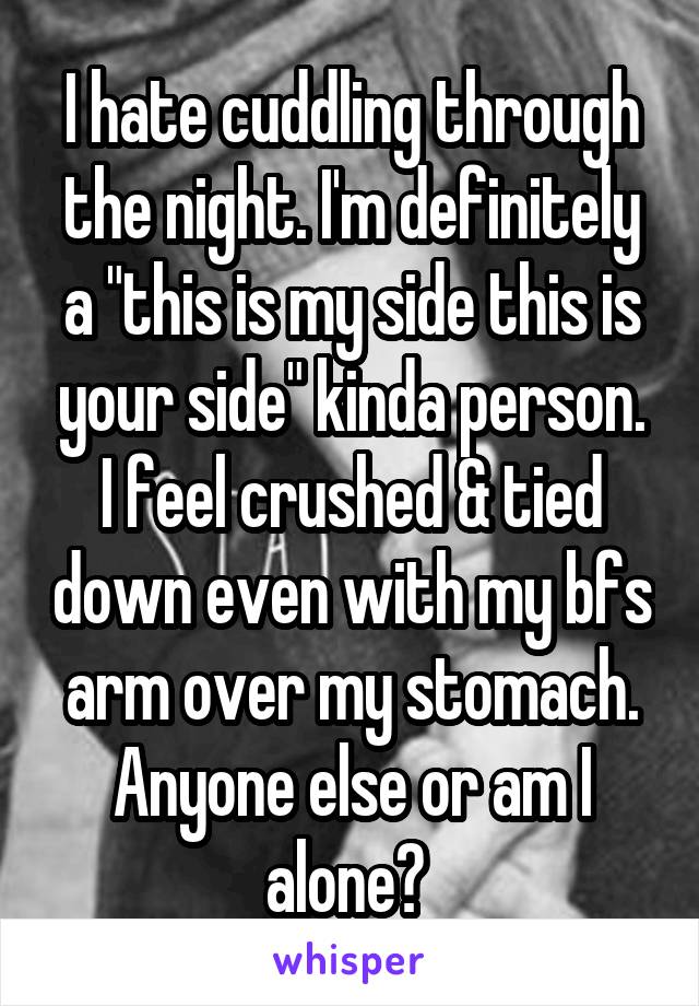 I hate cuddling through the night. I'm definitely a "this is my side this is your side" kinda person. I feel crushed & tied down even with my bfs arm over my stomach. Anyone else or am I alone? 