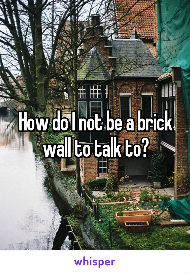 How do I not be a brick wall to talk to?