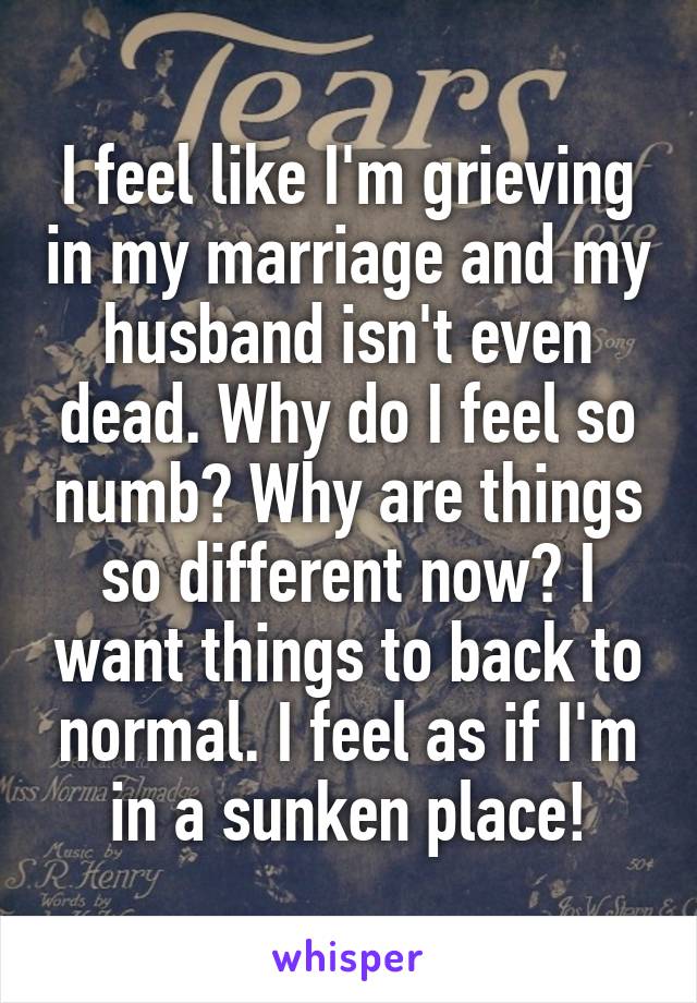 I feel like I'm grieving in my marriage and my husband isn't even dead. Why do I feel so numb? Why are things so different now? I want things to back to normal. I feel as if I'm in a sunken place!