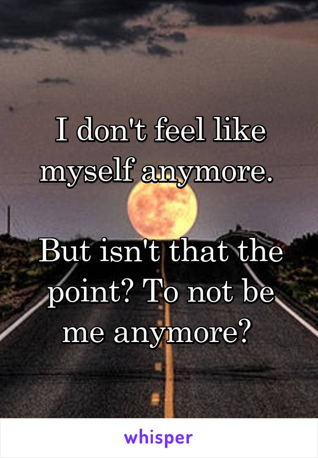 I don't feel like myself anymore. 

But isn't that the point? To not be me anymore? 