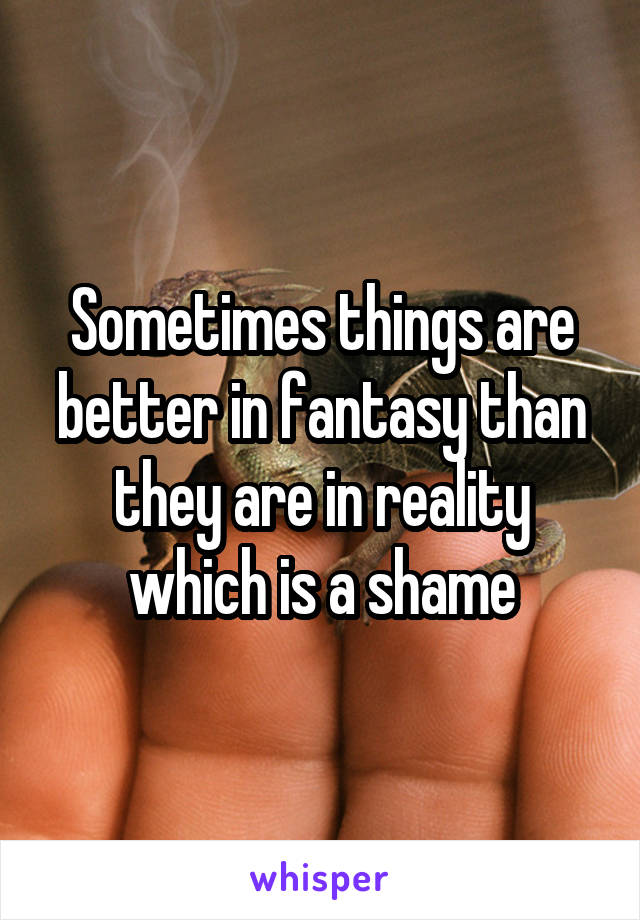 Sometimes things are better in fantasy than they are in reality which is a shame