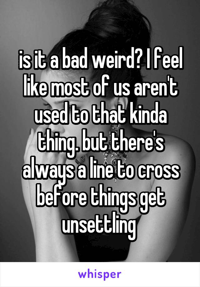 is it a bad weird? I feel like most of us aren't used to that kinda thing. but there's always a line to cross before things get unsettling 