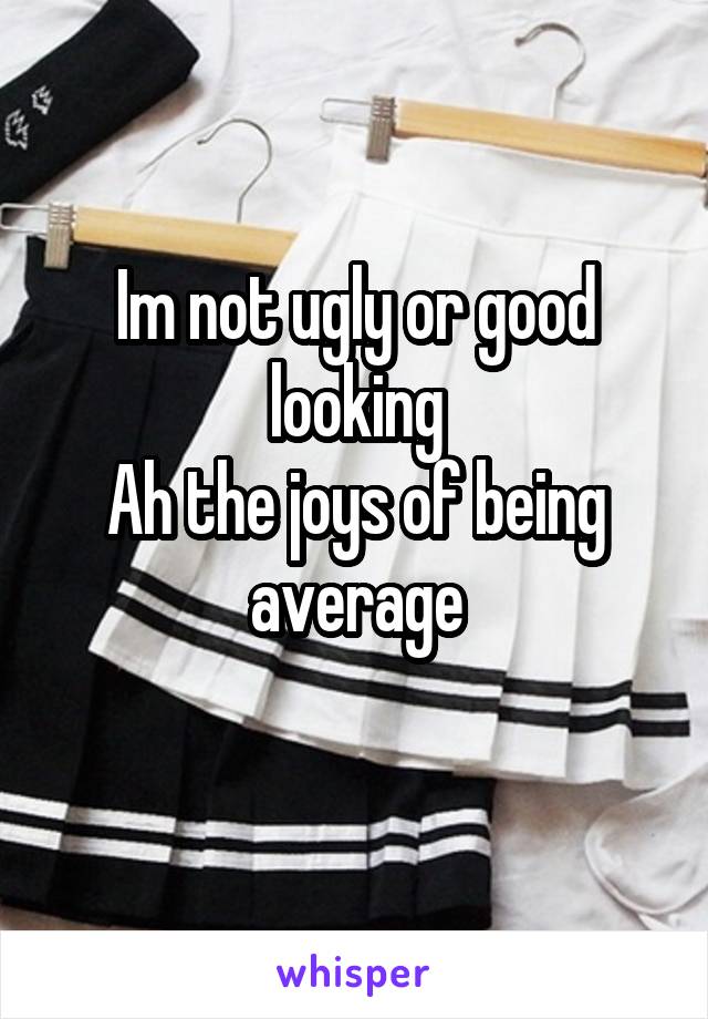 Im not ugly or good looking
Ah the joys of being average
