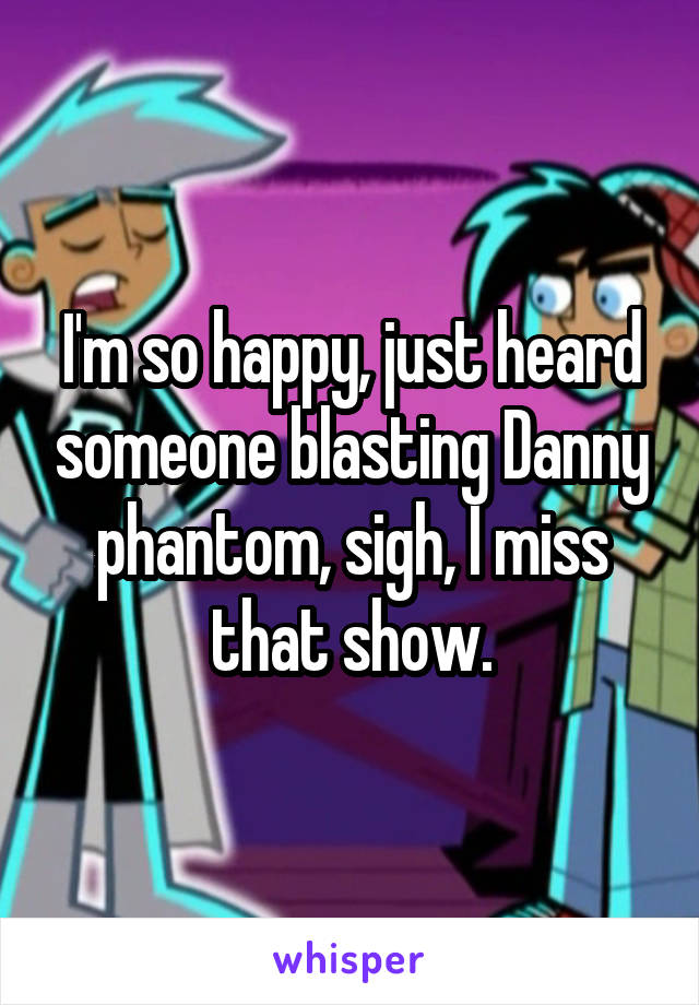I'm so happy, just heard someone blasting Danny phantom, sigh, I miss that show.