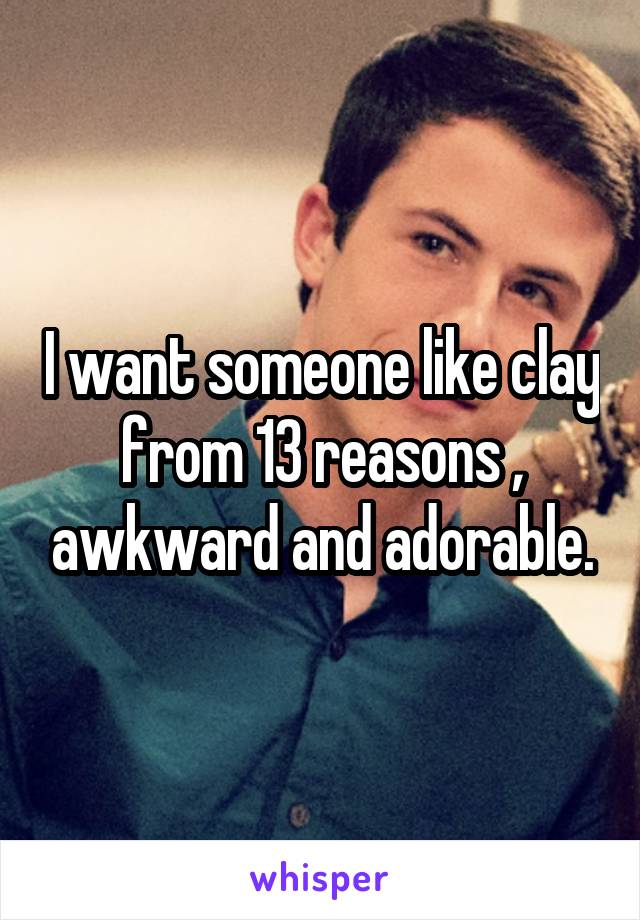 I want someone like clay from 13 reasons , awkward and adorable.