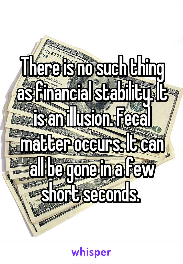 There is no such thing as financial stability. It is an illusion. Fecal matter occurs. It can all be gone in a few short seconds. 