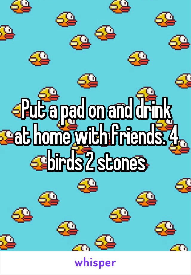 Put a pad on and drink at home with friends. 4 birds 2 stones