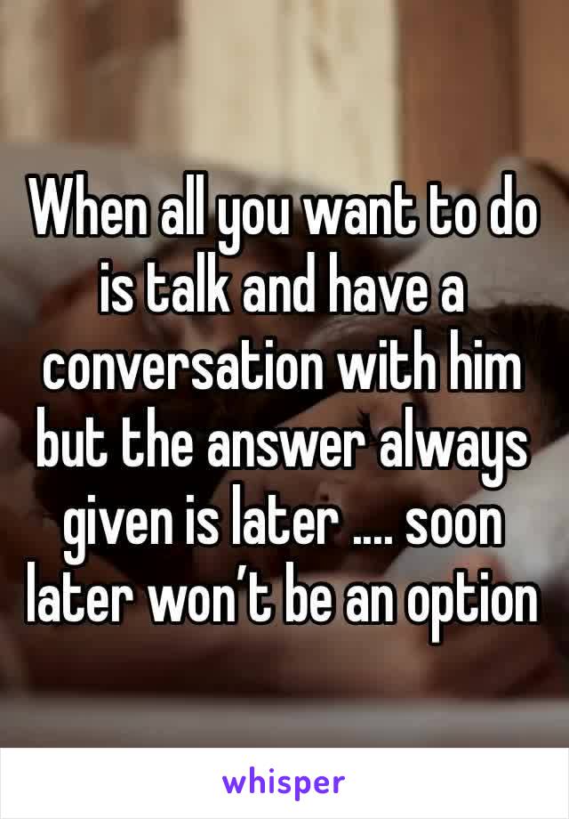 When all you want to do is talk and have a conversation with him but the answer always given is later .... soon later won’t be an option 