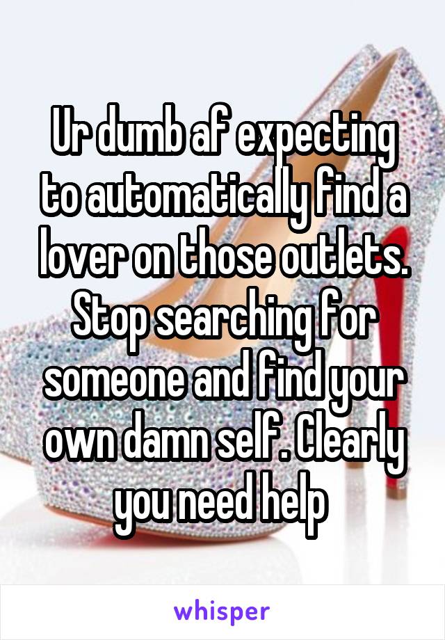 Ur dumb af expecting to automatically find a lover on those outlets. Stop searching for someone and find your own damn self. Clearly you need help 