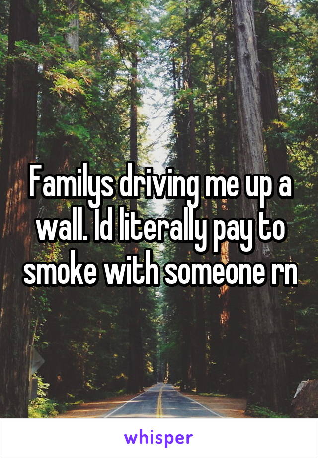 Familys driving me up a wall. Id literally pay to smoke with someone rn
