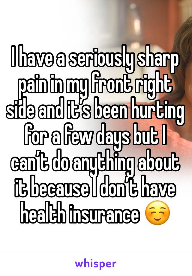 I have a seriously sharp pain in my front right side and it’s been hurting for a few days but I can’t do anything about it because I don’t have health insurance ☺️