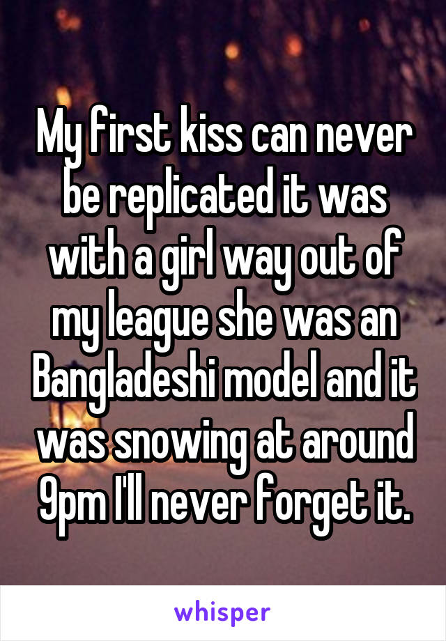 My first kiss can never be replicated it was with a girl way out of my league she was an Bangladeshi model and it was snowing at around 9pm I'll never forget it.