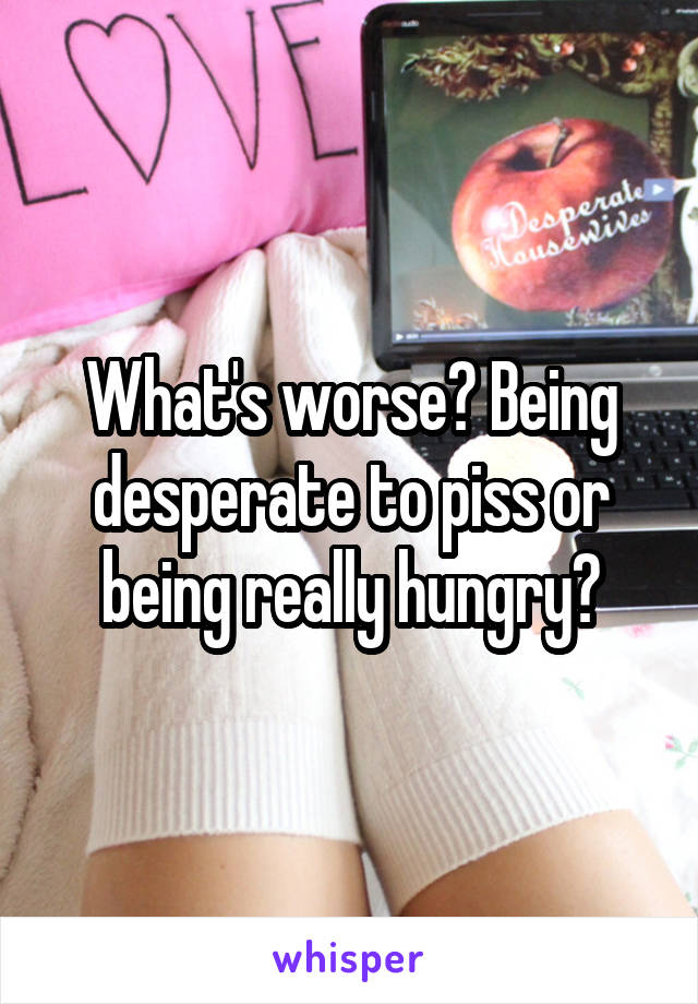 What's worse? Being desperate to piss or being really hungry?
