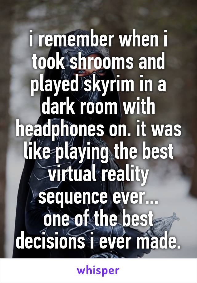 i remember when i took shrooms and played skyrim in a dark room with headphones on. it was like playing the best virtual reality sequence ever...
one of the best decisions i ever made.