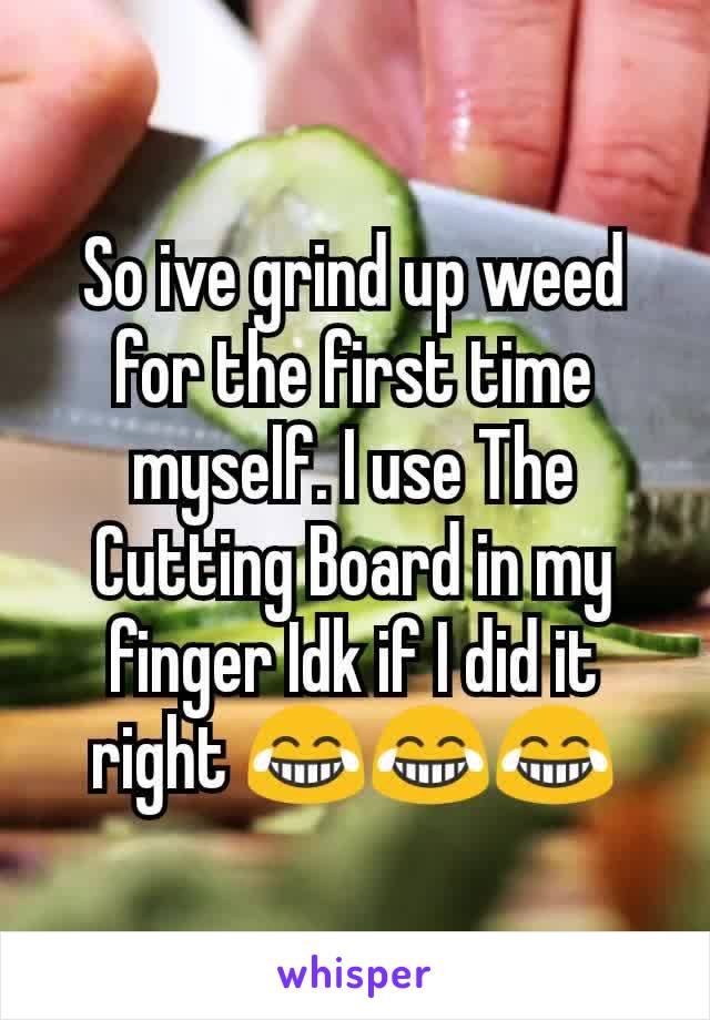 So ive grind up weed for the first time myself. I use The Cutting Board in my finger Idk if I did it right 😂😂😂