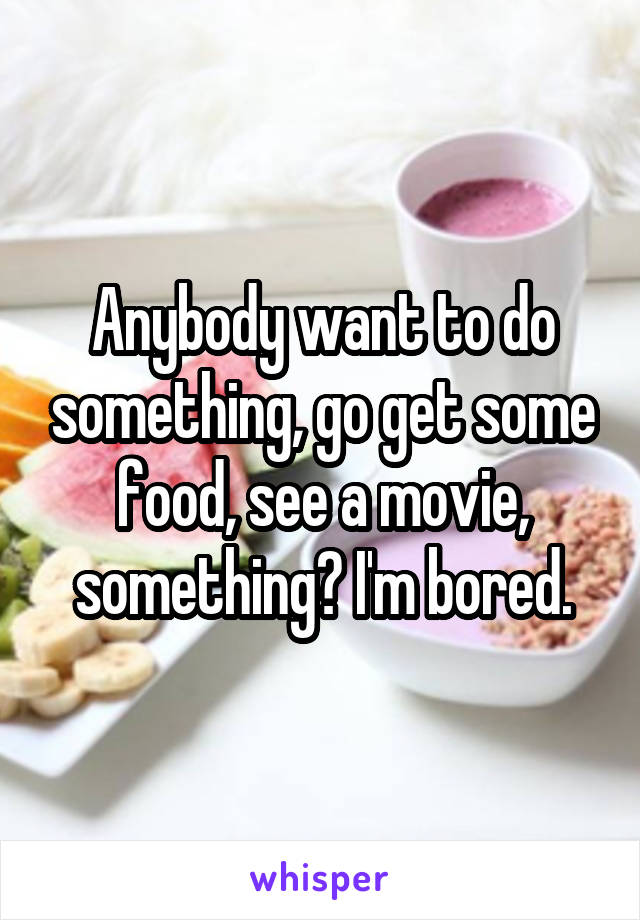 Anybody want to do something, go get some food, see a movie, something? I'm bored.