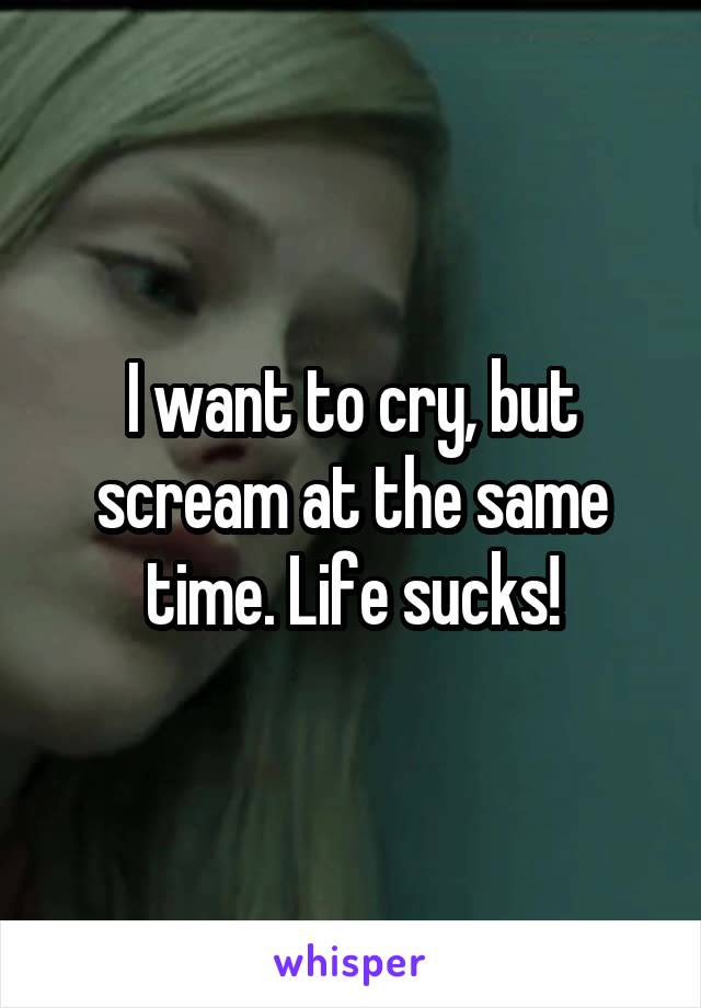I want to cry, but scream at the same time. Life sucks!