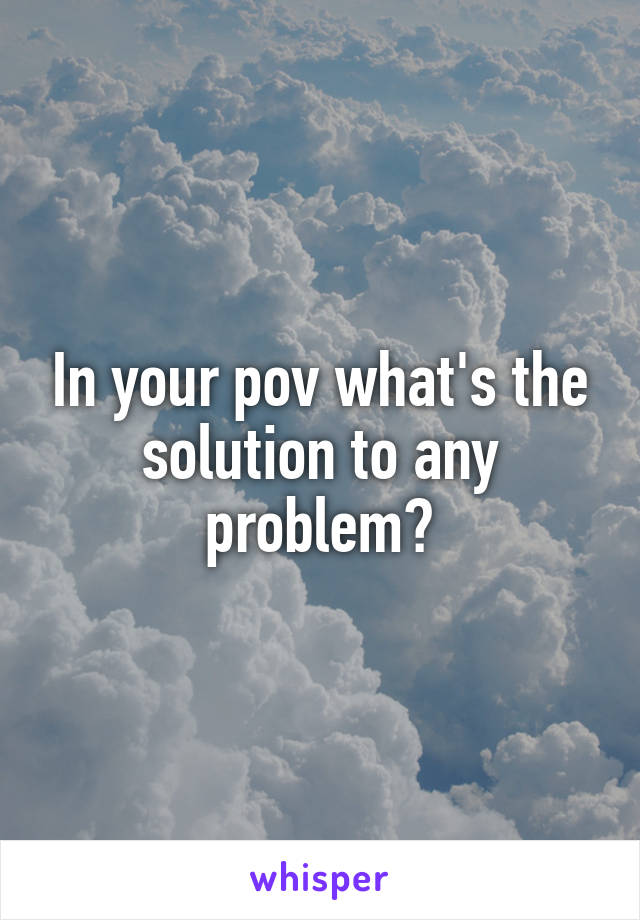 In your pov what's the solution to any problem?