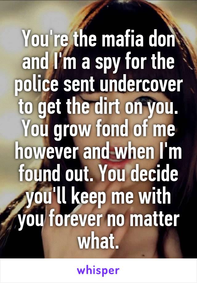 You're the mafia don and I'm a spy for the police sent undercover to get the dirt on you. You grow fond of me however and when I'm found out. You decide you'll keep me with you forever no matter what.