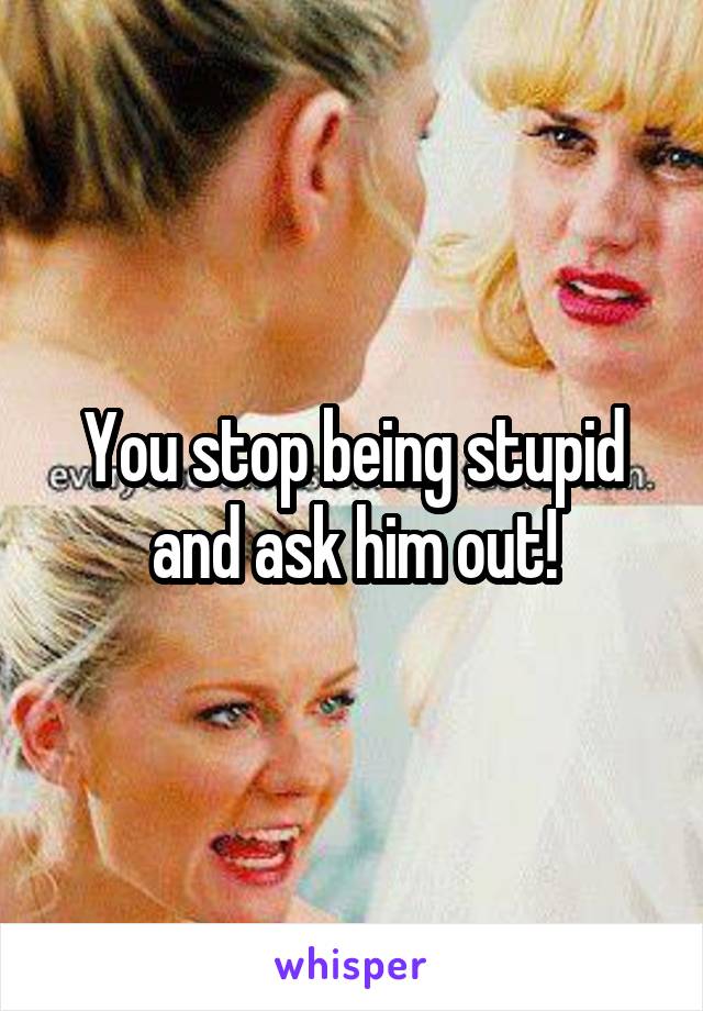 You stop being stupid and ask him out!