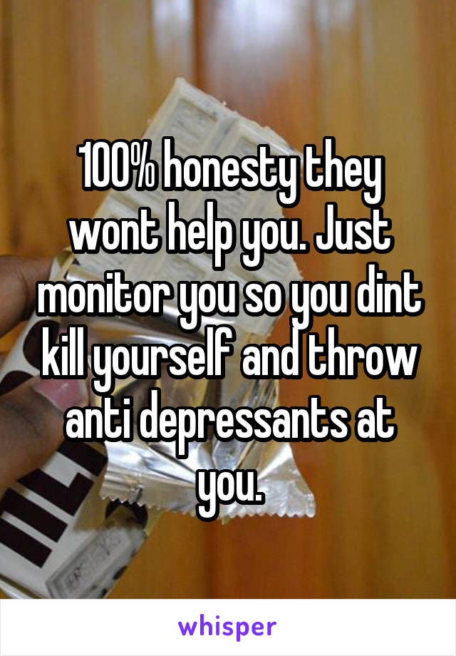100% honesty they wont help you. Just monitor you so you dint kill yourself and throw anti depressants at you.