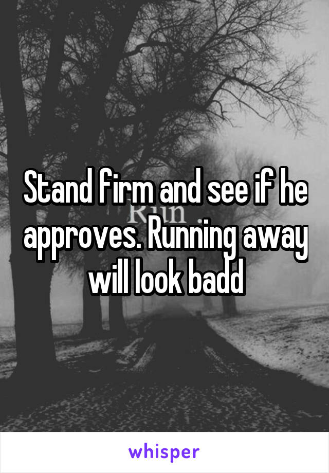 Stand firm and see if he approves. Running away will look badd