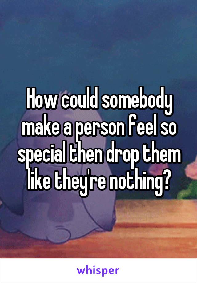 How could somebody make a person feel so special then drop them like they're nothing?