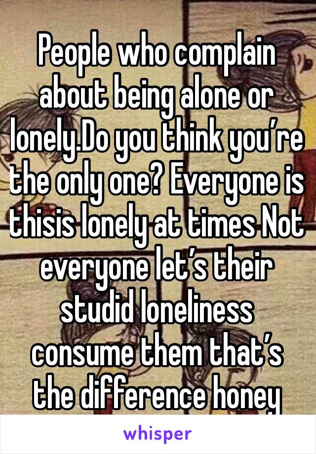 People who complain about being alone or lonely.Do you think you’re the only one? Everyone is thisis lonely at times Not everyone let’s their studid loneliness consume them that’s the difference honey