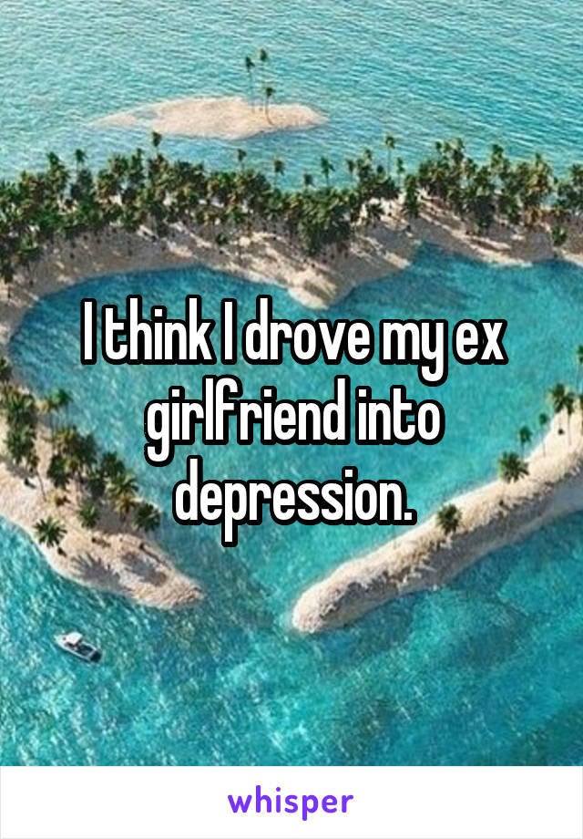 I think I drove my ex girlfriend into depression.