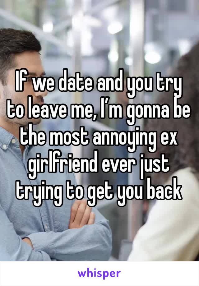 If we date and you try to leave me, I’m gonna be the most annoying ex girlfriend ever just trying to get you back