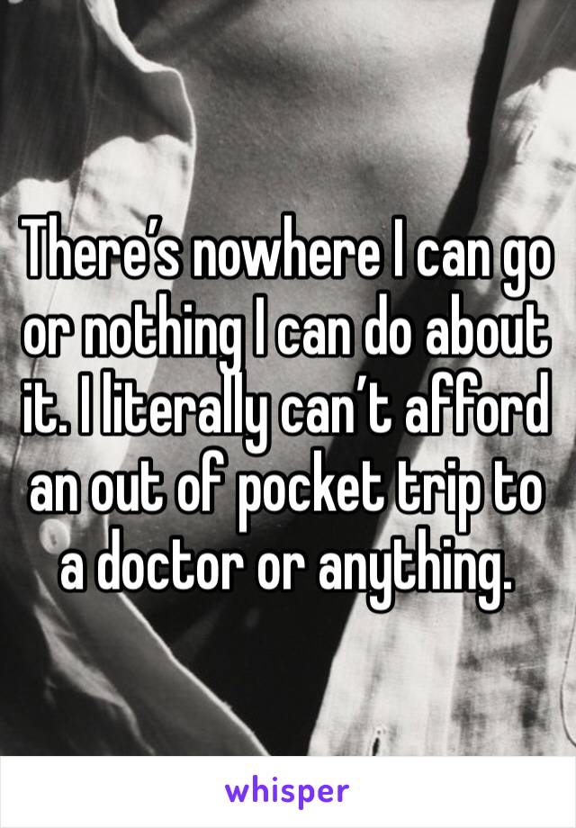 There’s nowhere I can go or nothing I can do about it. I literally can’t afford an out of pocket trip to a doctor or anything.