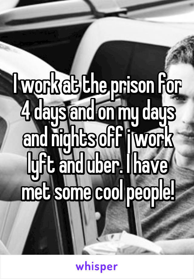 I work at the prison for 4 days and on my days and nights off j work lyft and uber. I have met some cool people!