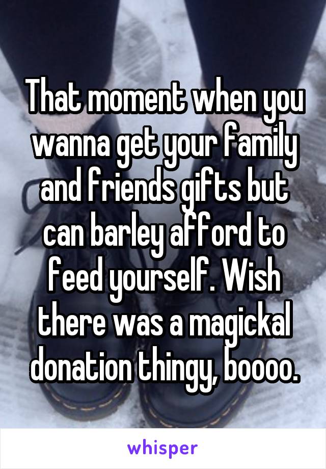 That moment when you wanna get your family and friends gifts but can barley afford to feed yourself. Wish there was a magickal donation thingy, boooo.