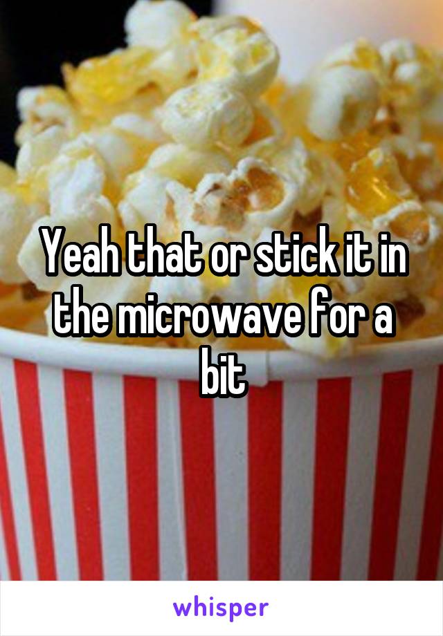 Yeah that or stick it in the microwave for a bit