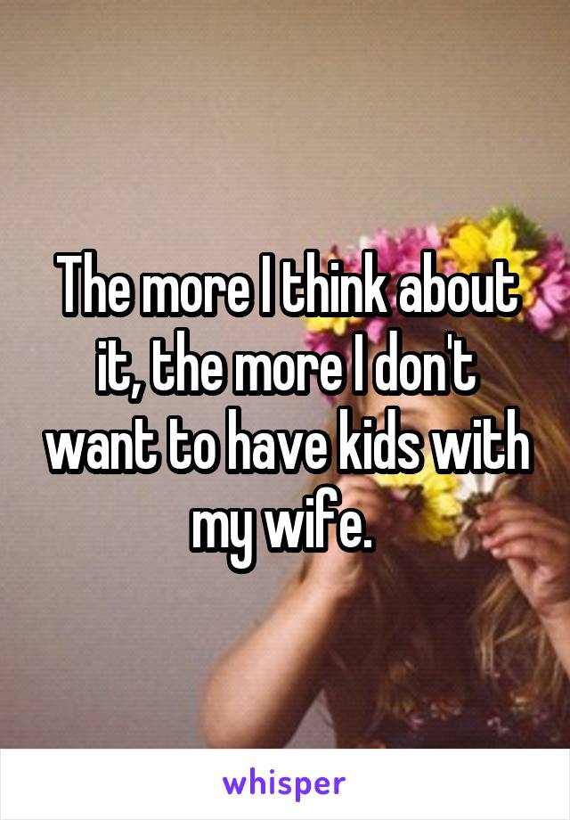 The more I think about it, the more I don't want to have kids with my wife. 